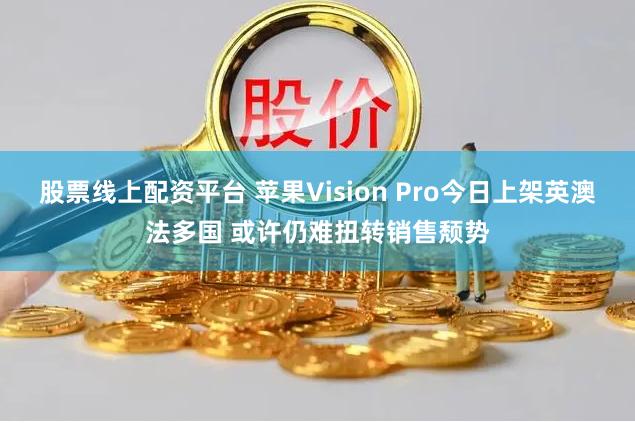 股票线上配资平台 苹果Vision Pro今日上架英澳法多国 或许仍难扭转销售颓势