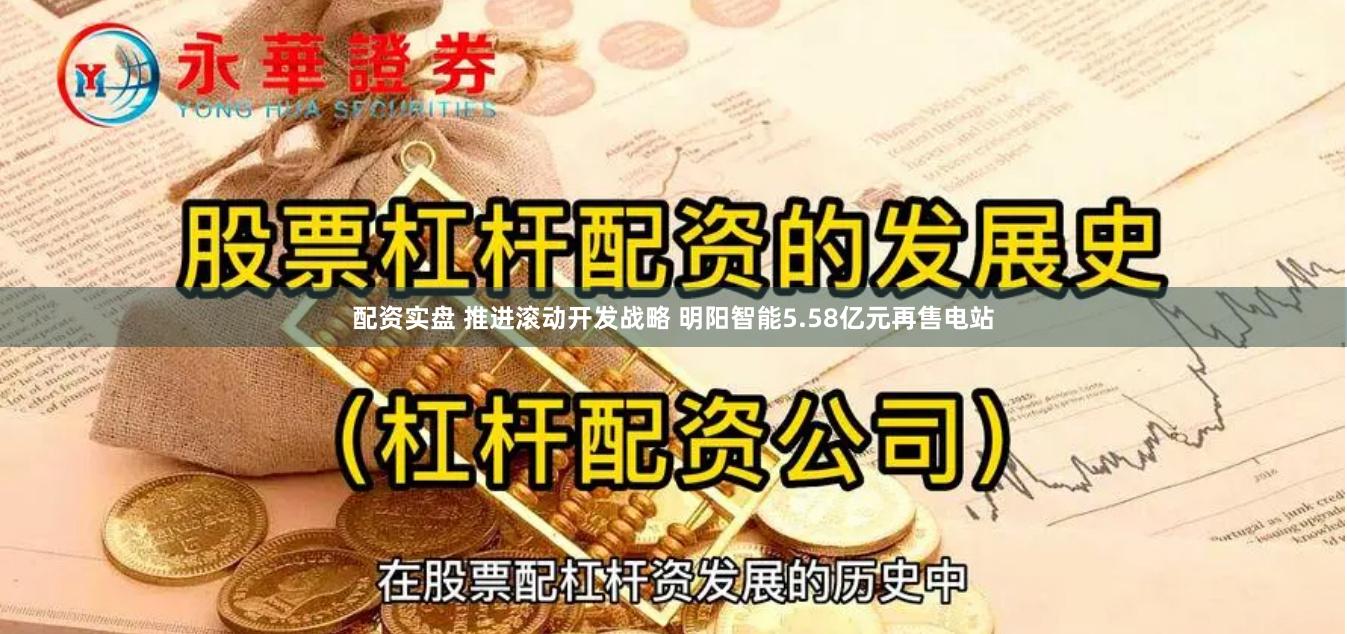 配资实盘 推进滚动开发战略 明阳智能5.58亿元再售电站