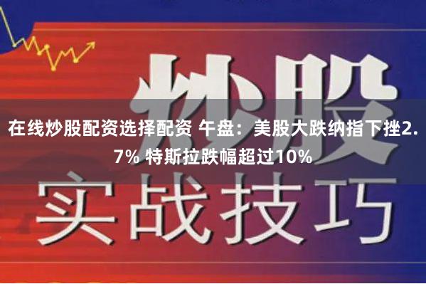 在线炒股配资选择配资 午盘：美股大跌纳指下挫2.7% 特斯拉跌幅超过10%