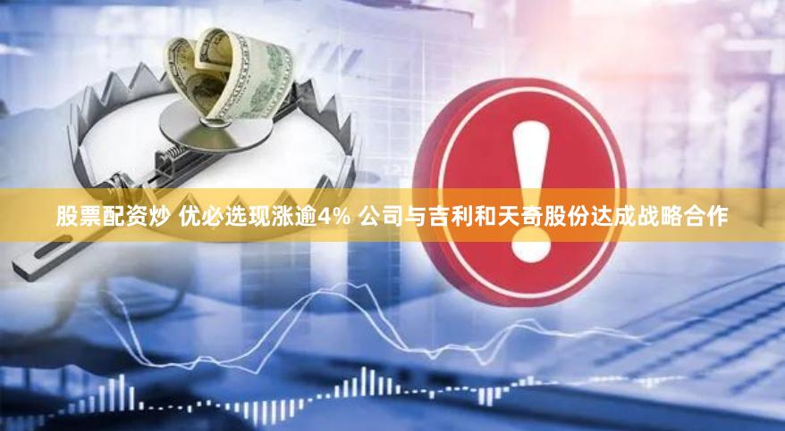 股票配资炒 优必选现涨逾4% 公司与吉利和天奇股份达成战略合作