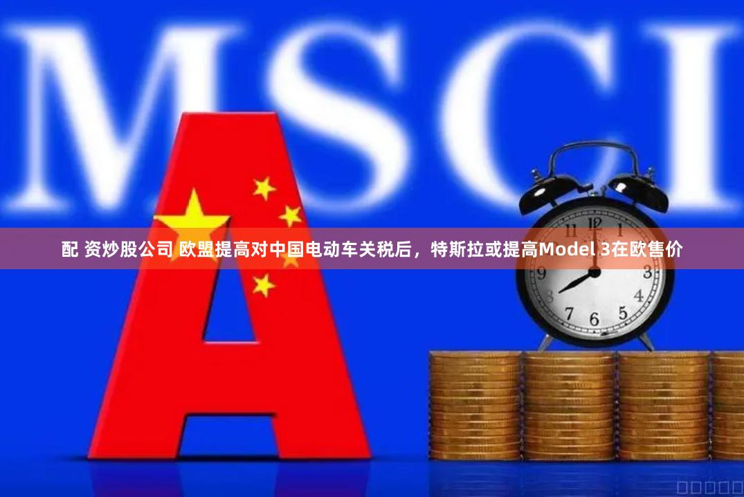 配 资炒股公司 欧盟提高对中国电动车关税后，特斯拉或提高Model 3在欧售价