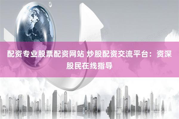 配资专业股票配资网站 炒股配资交流平台：资深股民在线指导